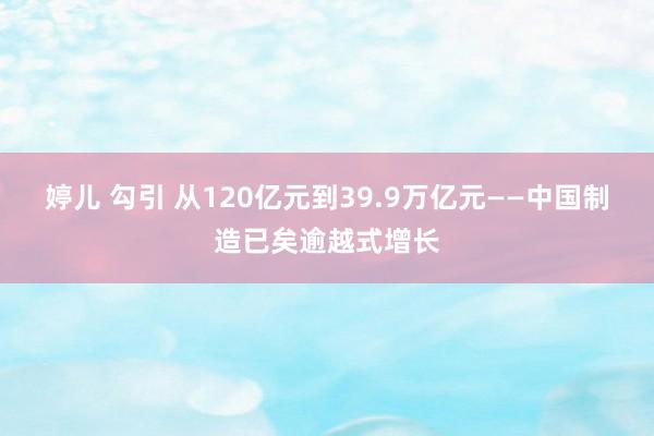 婷儿 勾引 从120亿元到39.9万亿元——中国制造已矣逾越式增长