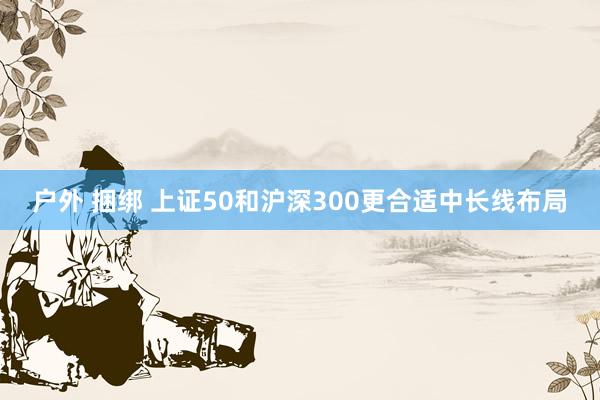 户外 捆绑 上证50和沪深300更合适中长线布局