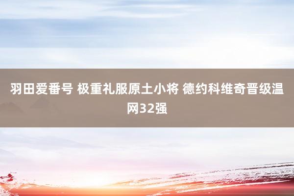 羽田爱番号 极重礼服原土小将 德约科维奇晋级温网32强