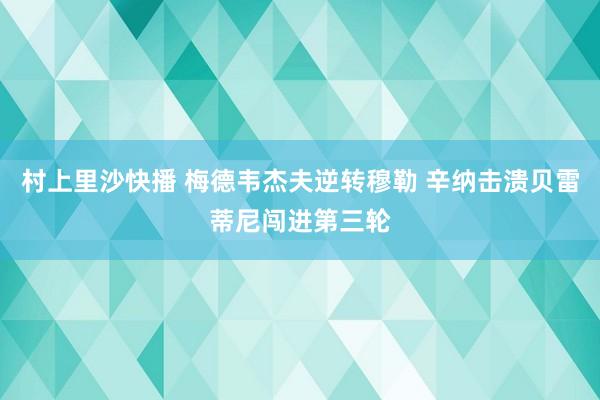 村上里沙快播 梅德韦杰夫逆转穆勒 辛纳击溃贝雷蒂尼闯进第三轮