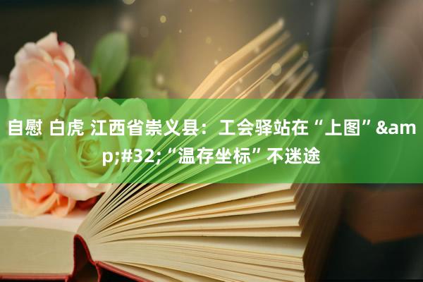 自慰 白虎 江西省崇义县：工会驿站在“上图”&#32;“温存坐标”不迷途