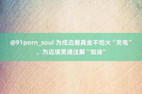 @91porn_soul 为戍边磨真金不怕火“充电”，为边境贯通注解“加油”