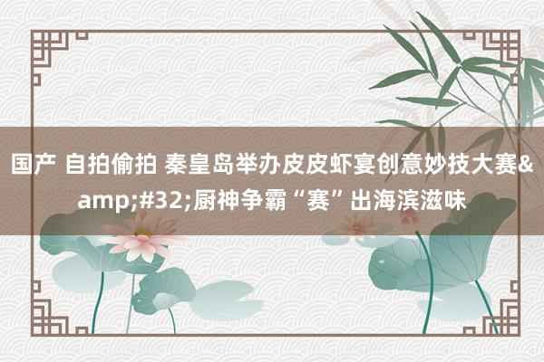 国产 自拍偷拍 秦皇岛举办皮皮虾宴创意妙技大赛&#32;厨神争霸“赛”出海滨滋味