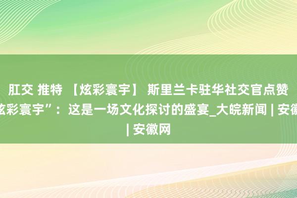 肛交 推特 【炫彩寰宇】 斯里兰卡驻华社交官点赞“炫彩寰宇”：这是一场文化探讨的盛宴_大皖新闻 | 安徽网