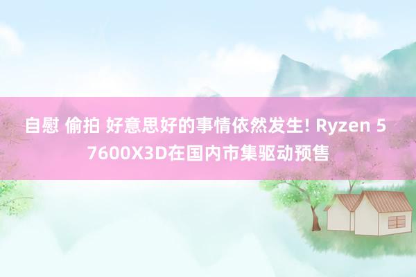 自慰 偷拍 好意思好的事情依然发生! Ryzen 5 7600X3D在国内市集驱动预售