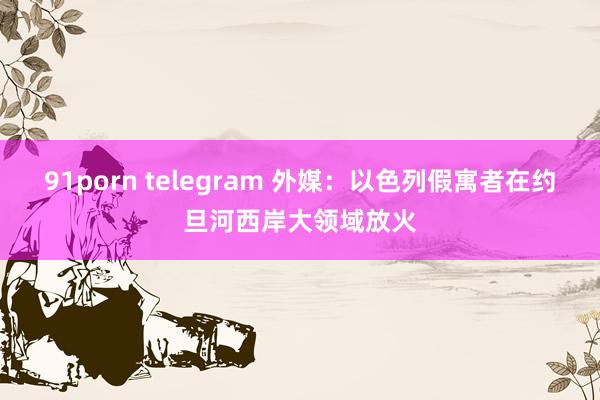 91porn telegram 外媒：以色列假寓者在约旦河西岸大领域放火