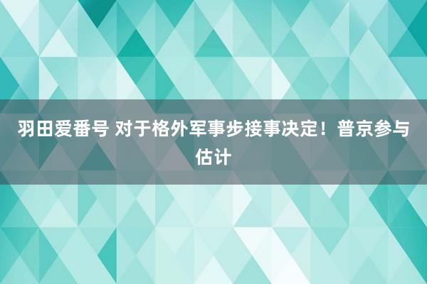 羽田爱番号 对于格外军事步接事决定！普京参与估计