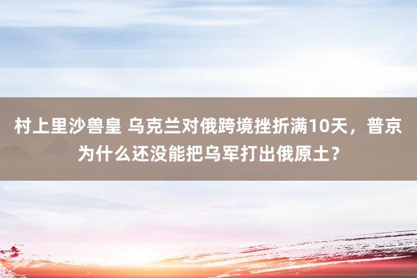 村上里沙兽皇 乌克兰对俄跨境挫折满10天，普京为什么还没能把乌军打出俄原土？