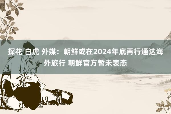 探花 白虎 外媒：朝鲜或在2024年底再行通达海外旅行 朝鲜官方暂未表态