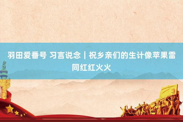 羽田爱番号 习言说念｜祝乡亲们的生计像苹果雷同红红火火