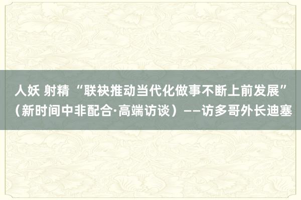 人妖 射精 “联袂推动当代化做事不断上前发展”（新时间中非配合·高端访谈）——访多哥外长迪塞