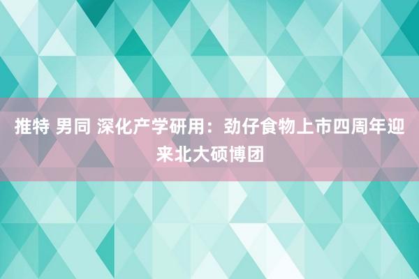 推特 男同 深化产学研用：劲仔食物上市四周年迎来北大硕博团