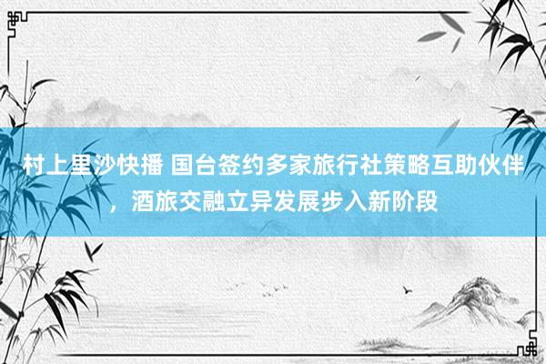 村上里沙快播 国台签约多家旅行社策略互助伙伴，酒旅交融立异发展步入新阶段