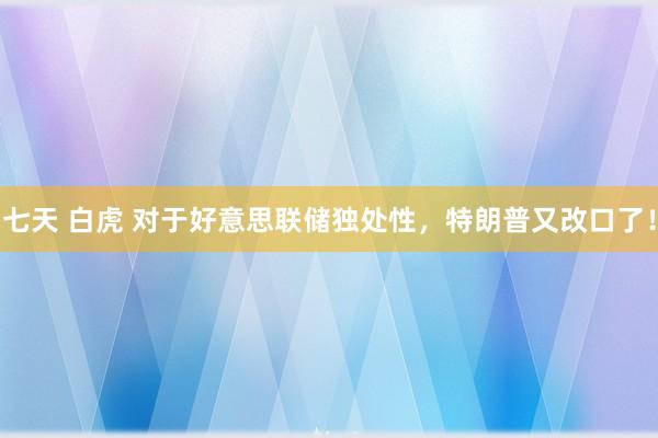 七天 白虎 对于好意思联储独处性，特朗普又改口了！