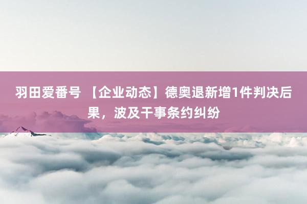 羽田爱番号 【企业动态】德奥退新增1件判决后果，波及干事条约纠纷