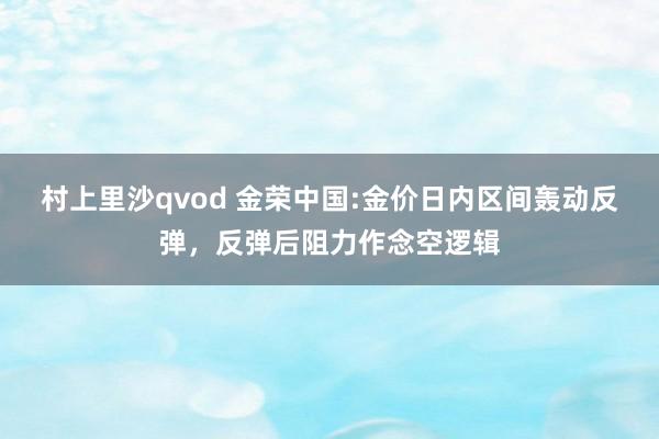 村上里沙qvod 金荣中国:金价日内区间轰动反弹，反弹后阻力作念空逻辑