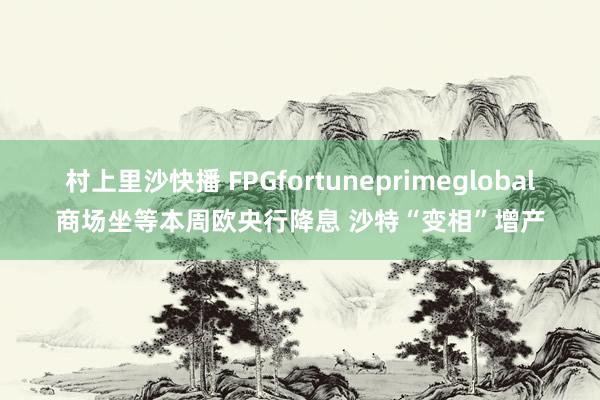 村上里沙快播 FPGfortuneprimeglobal商场坐等本周欧央行降息 沙特“变相”增产