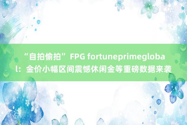 “自拍偷拍” FPG fortuneprimeglobal：金价小幅区间震憾休闲金等重磅数据来袭