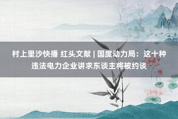 村上里沙快播 红头文献 | 国度动力局：这十种违法电力企业讲求东谈主将被约谈