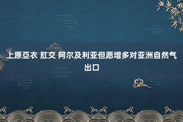 上原亞衣 肛交 阿尔及利亚但愿增多对亚洲自然气出口