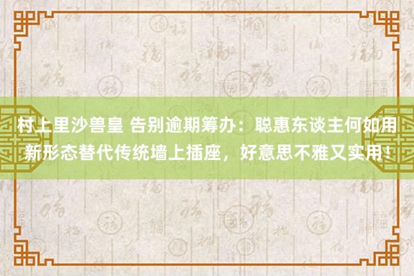 村上里沙兽皇 告别逾期筹办：聪惠东谈主何如用新形态替代传统墙上插座，好意思不雅又实用！