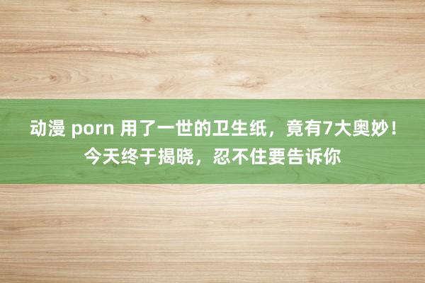 动漫 porn 用了一世的卫生纸，竟有7大奥妙！今天终于揭晓，忍不住要告诉你