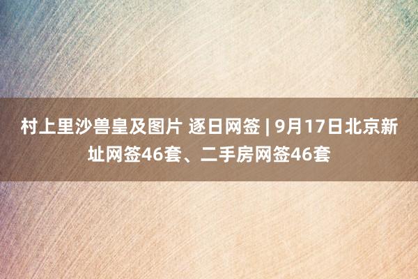 村上里沙兽皇及图片 逐日网签 | 9月17日北京新址网签46套、二手房网签46套