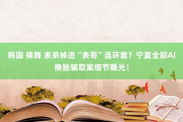 韩国 裸舞 表弟掉进“表哥”连环套？宁夏全部AI换脸骗取案细节曝光！