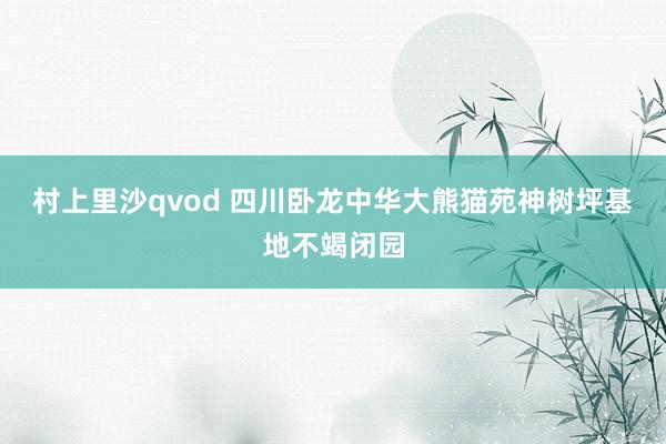 村上里沙qvod 四川卧龙中华大熊猫苑神树坪基地不竭闭园