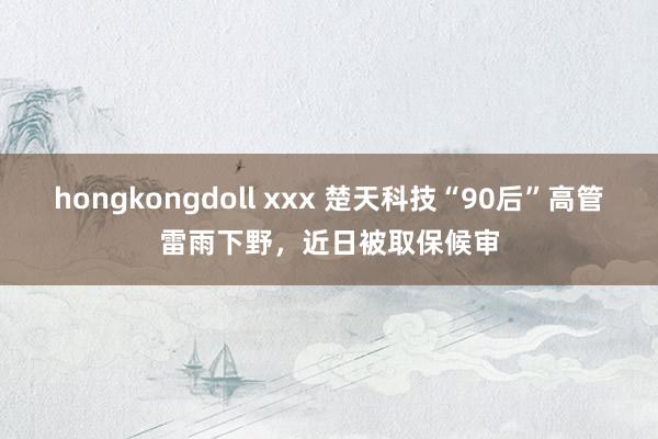 hongkongdoll xxx 楚天科技“90后”高管雷雨下野，近日被取保候审