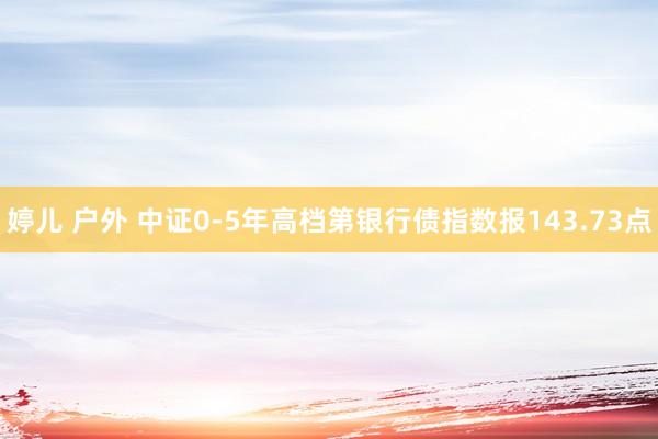 婷儿 户外 中证0-5年高档第银行债指数报143.73点