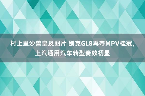 村上里沙兽皇及图片 别克GL8再夺MPV桂冠，上汽通用汽车转型奏效初显