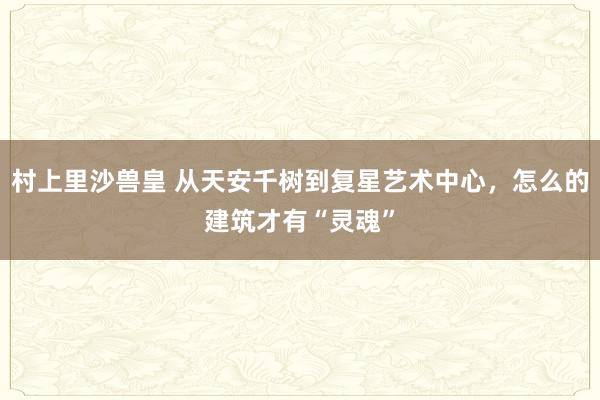 村上里沙兽皇 从天安千树到复星艺术中心，怎么的建筑才有“灵魂”