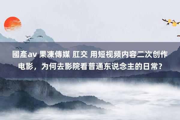 國產av 果凍傳媒 肛交 用短视频内容二次创作电影，为何去影院看普通东说念主的日常？