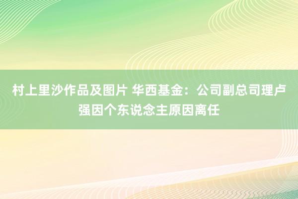 村上里沙作品及图片 华西基金：公司副总司理卢强因个东说念主原因离任