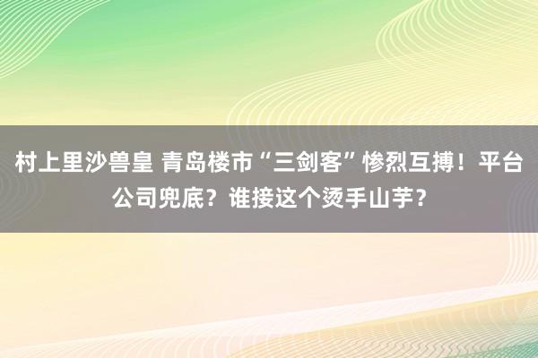 村上里沙兽皇 青岛楼市“三剑客”惨烈互搏！平台公司兜底？谁接这个烫手山芋？