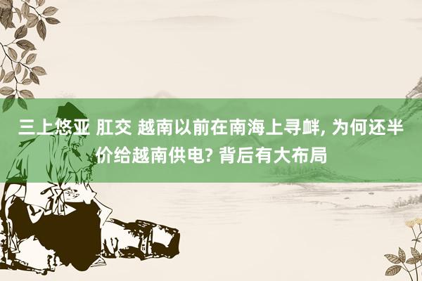 三上悠亚 肛交 越南以前在南海上寻衅， 为何还半价给越南供电? 背后有大布局