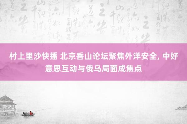 村上里沙快播 北京香山论坛聚焦外洋安全， 中好意思互动与俄乌局面成焦点