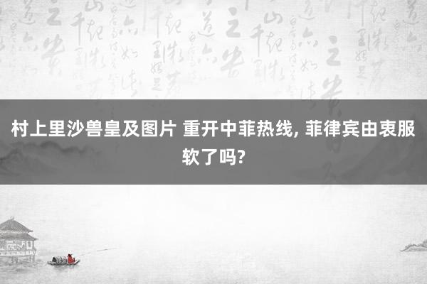 村上里沙兽皇及图片 重开中菲热线， 菲律宾由衷服软了吗?