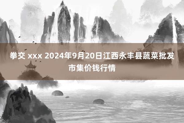 拳交 xxx 2024年9月20日江西永丰县蔬菜批发市集价钱行情