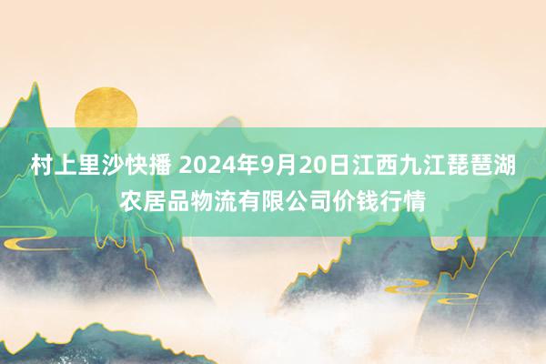 村上里沙快播 2024年9月20日江西九江琵琶湖农居品物流有限公司价钱行情