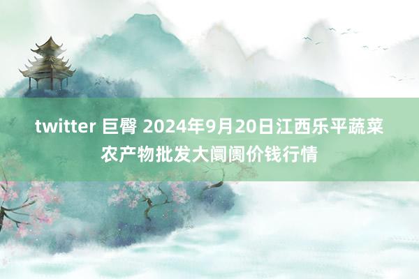 twitter 巨臀 2024年9月20日江西乐平蔬菜农产物批发大阛阓价钱行情