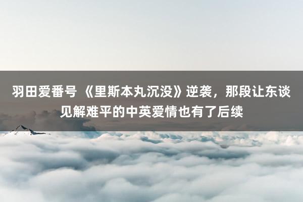 羽田爱番号 《里斯本丸沉没》逆袭，那段让东谈见解难平的中英爱情也有了后续