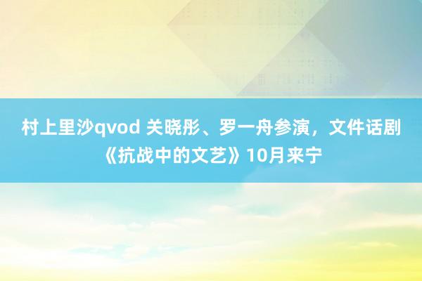 村上里沙qvod 关晓彤、罗一舟参演，文件话剧《抗战中的文艺》10月来宁