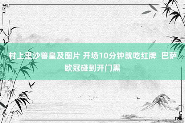 村上里沙兽皇及图片 开场10分钟就吃红牌  巴萨欧冠碰到开门黑