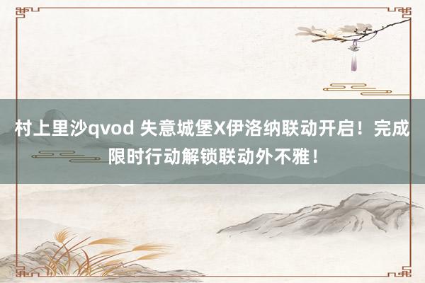 村上里沙qvod 失意城堡X伊洛纳联动开启！完成限时行动解锁联动外不雅！