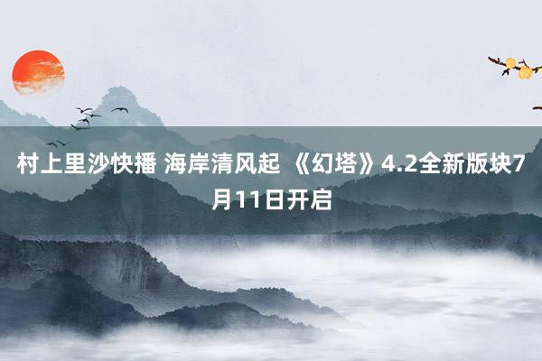 村上里沙快播 海岸清风起 《幻塔》4.2全新版块7月11日开启