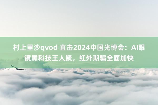 村上里沙qvod 直击2024中国光博会：AI眼镜黑科技王人聚，红外期骗全面加快