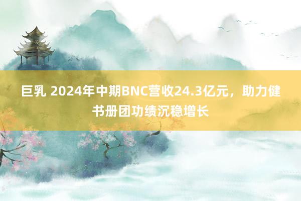 巨乳 2024年中期BNC营收24.3亿元，助力健书册团功绩沉稳增长