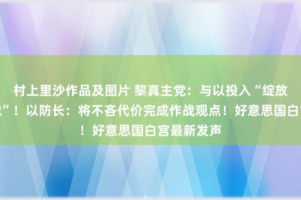 村上里沙作品及图片 黎真主党：与以投入“绽放式计帐之战”！以防长：将不吝代价完成作战观点！好意思国白宫最新发声